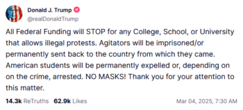 Donald J. Trump: All Federal Funding will STOP for any College, School, or University that allows illegal protests. Agitators will be imprisoned/or permanently sent back to the country from which they came. American students will be permanently expelled or, depending on on the crime, arrested. NO MASKS! Thank you for your attention to this matter.