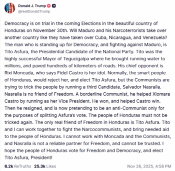 Truth Social: Democracy is on trial in the coming Elections in the beautiful country of Honduras on November 30th. Will Maduro and his Narcoterrorists take over another country like they have taken over Cuba, Nicaragua, and Venezuela? The man who is standing up for Democracy, and fighting against Maduro, is Tito Asfura, the Presidential Candidate of the National Party.