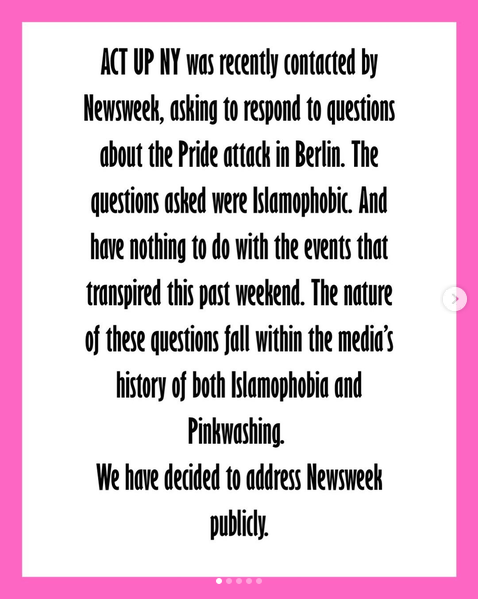ACT UP NY was recently contacted by Newsweek, asking us to respond to questions about the Pride attack in Berlin. The questions asked were Islamophobic. We will not be beholden to the media. ACT UP NY has decided to address Newsweek publicly.