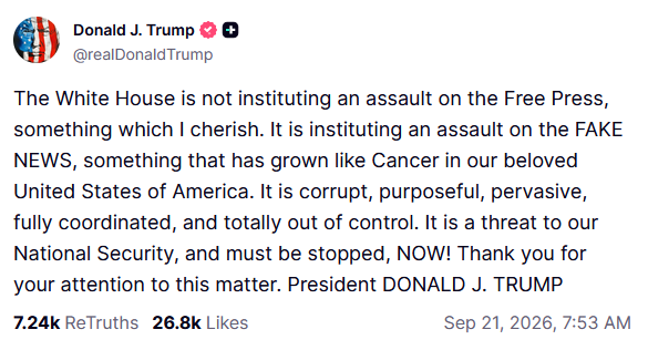 Truth Social: The White House is not instituting an assault on the Free Press, something which I cherish. It is instituting an assault on the FAKE NEWS, something that has grown like Cancer in our beloved United States of America. It is corrupt, purposeful, pervasive, fully coordinated, and totally out of control. It is a threat to our National Security, and must be stopped, NOW! Thank you for your attention to this matter. President DONALD J. TRUMP